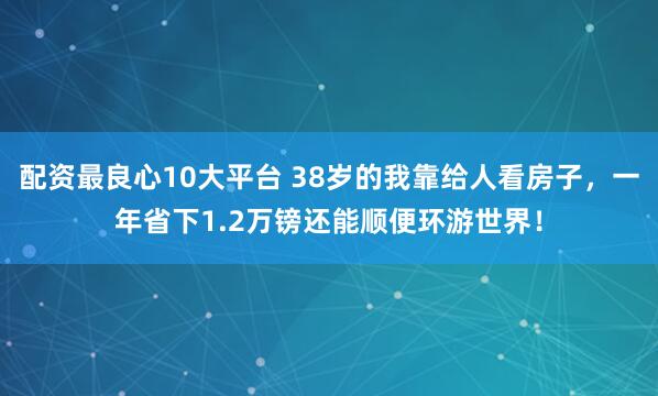 配资最良心10大平台 38岁的我靠给人看房子，一年省下1.2万镑还能顺便环游世界！