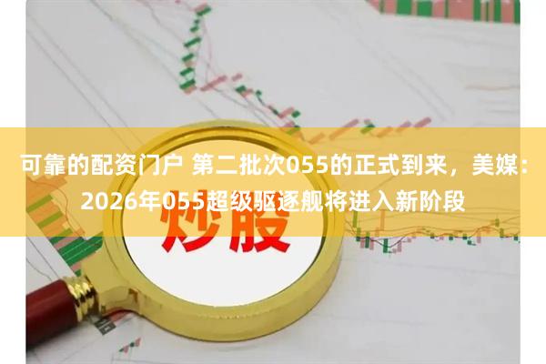 可靠的配资门户 第二批次055的正式到来，美媒：2026年055超级驱逐舰将进入新阶段